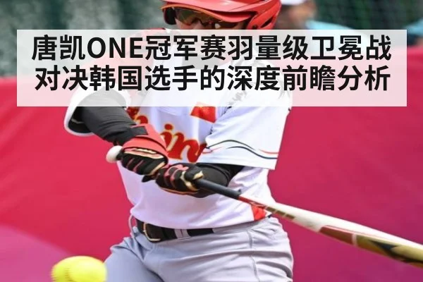 唐凯ONE冠军赛羽量级卫冕战对决韩国选手的深度前瞻分析 - kaiyun