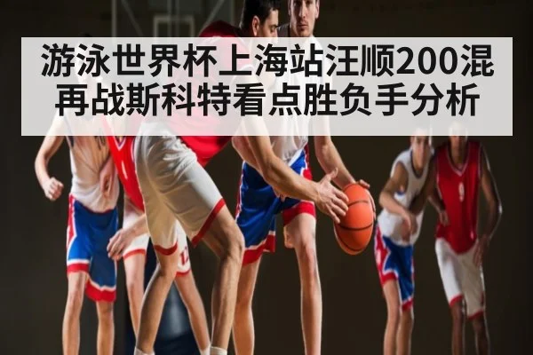 游泳世界杯上海站汪顺200混再战斯科特看点胜负手分析 - kaiyun