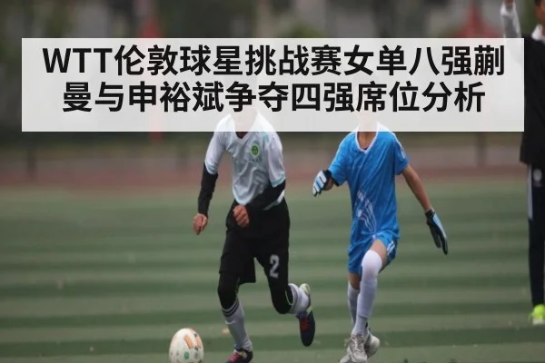 WTT伦敦球星挑战赛女单八强蒯曼与申裕斌争夺四强席位分析 - kaiyun