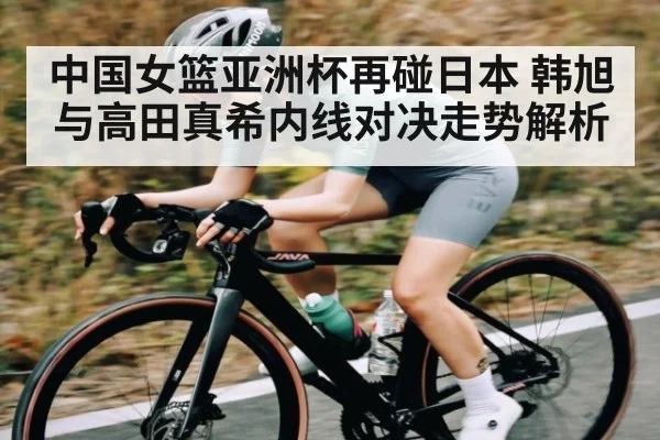中国女篮亚洲杯再碰日本 韩旭与高田真希内线对决走势解析