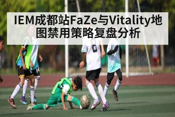IEM成都站FaZe与Vitality地图禁用策略复盘分析 - kaiyun